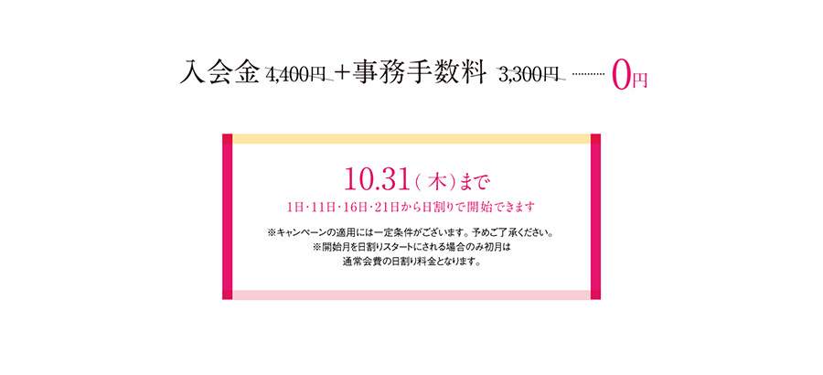 入会金4,400円＋事務手数料3,300円が0円　10月31日(木)まで　1日・11日・16日・21日から日割りで開始できます。　※キャンペーンの適用には一定条件がございます。予めご了承ください。※開始月を日割りスタートにされる場合のみ初月は通常会費の日割り料金となります。