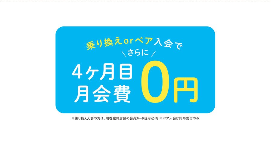 乗り換えorペア入会の方なら、さらに4か月目月会費0円　※乗り換え入会の方は、現在在籍店舗の会員カード提示必須　※ペア入会は同時受付のみ