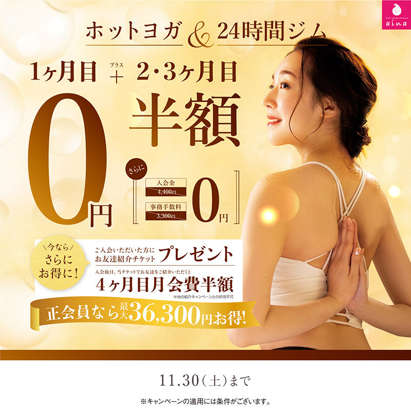 ホットヨガ＆24時間ジム　新規ご入会1ヶ月目0円プラス２・３ヶ月目半額。11月30日まで。今ならさらにお得に！ご入会いただいた方にお友達紹介チケットプレゼント。ご入会後日、当チケットでお友達をご紹介いただくと4ヶ月目月会費が半額に。※他の紹介キャンペーンとの併用不可。正会員なら最大36,300円お得！