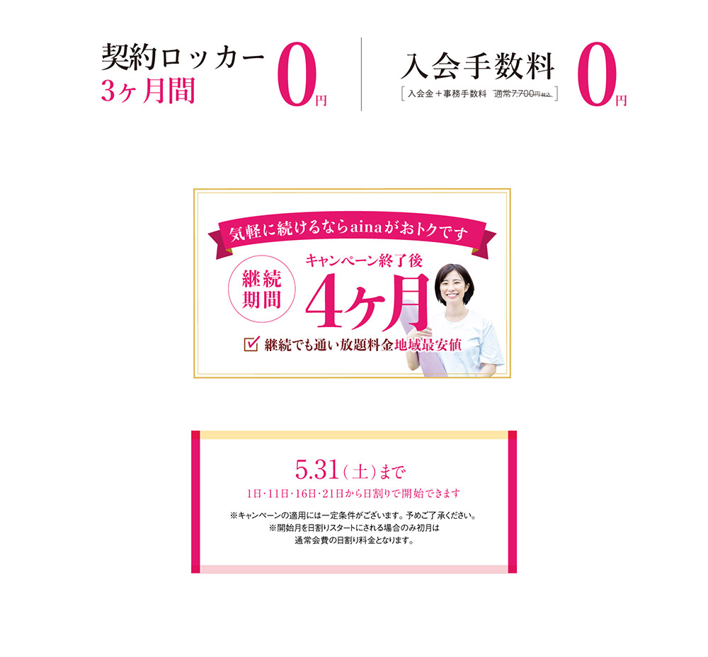 契約ロッカー3ヶ月間0円　入会手数料0円　気軽に続けるならainaがおトクです。継続期間はキャンペーン終了後4ヶ月。継続でも通い放題料金地域最安値　新規入会キャンペーンは5月31日まで。1日・11日・16日・21日から日割りで開始できます。※キャンペーンの適用には一定条件がございます。予めご了承ください。※開始月を日割りスタートにされる場合のみ初月は通常会費の日割り料金となります。