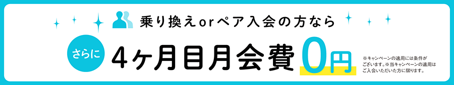 乗り換えorペア入会の方なら、さらに4ヶ月目月会費0円　※キャンペーンの適用には条件がございます。※当キャンペーンの適用はご入会いただいた方に限ります。