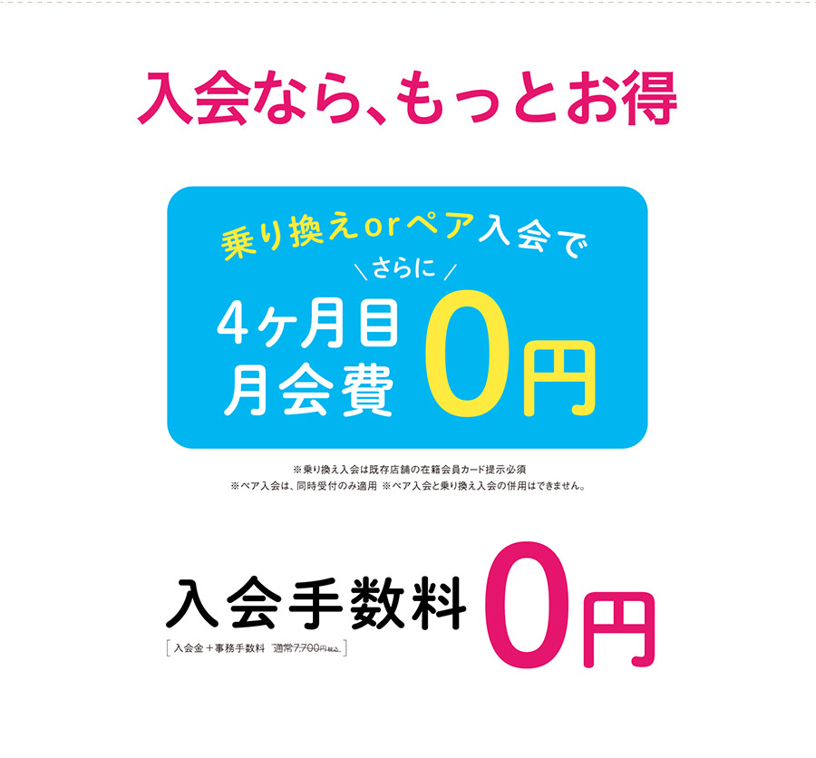 入会なら、もっとお得　入会手数料0円　乗り換えorペア入会でさらに4ヶ月目の月会費０円　※乗り換え入会は既存店舗の在籍会員カード提示必須。※ペア入会は、同時受付のみ適用　※ペア入会と乗り換え入会の併用はできません。