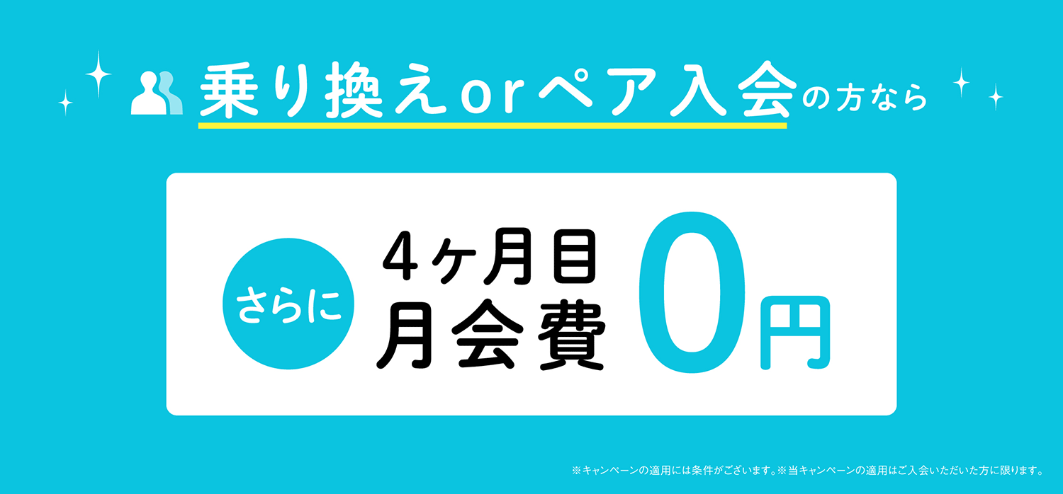 乗り換えorペア入会の方なら、さらに4ヶ月目月会費0円　※キャンペーンの適用には条件がございます。※当キャンペーンの適用はご入会いただいた方に限ります。