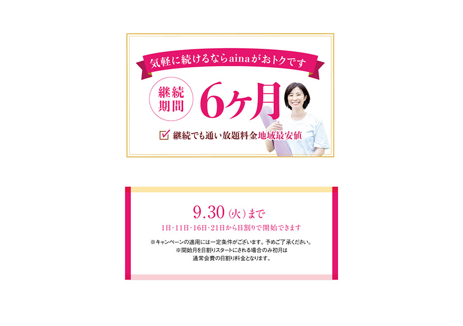 気軽に続けるならainaがおトクです　継続期間6ヶ月　継続でも通い放題料金地域最安値　9月30日まで（1日・11日・16日・21日から日割りで開始できます。）※キャンペーンの適用には一定条件がございます。予めご了承ください。※開始月を日割りスタートにされる場合のみ初月は通常会費の日割り料金となります。