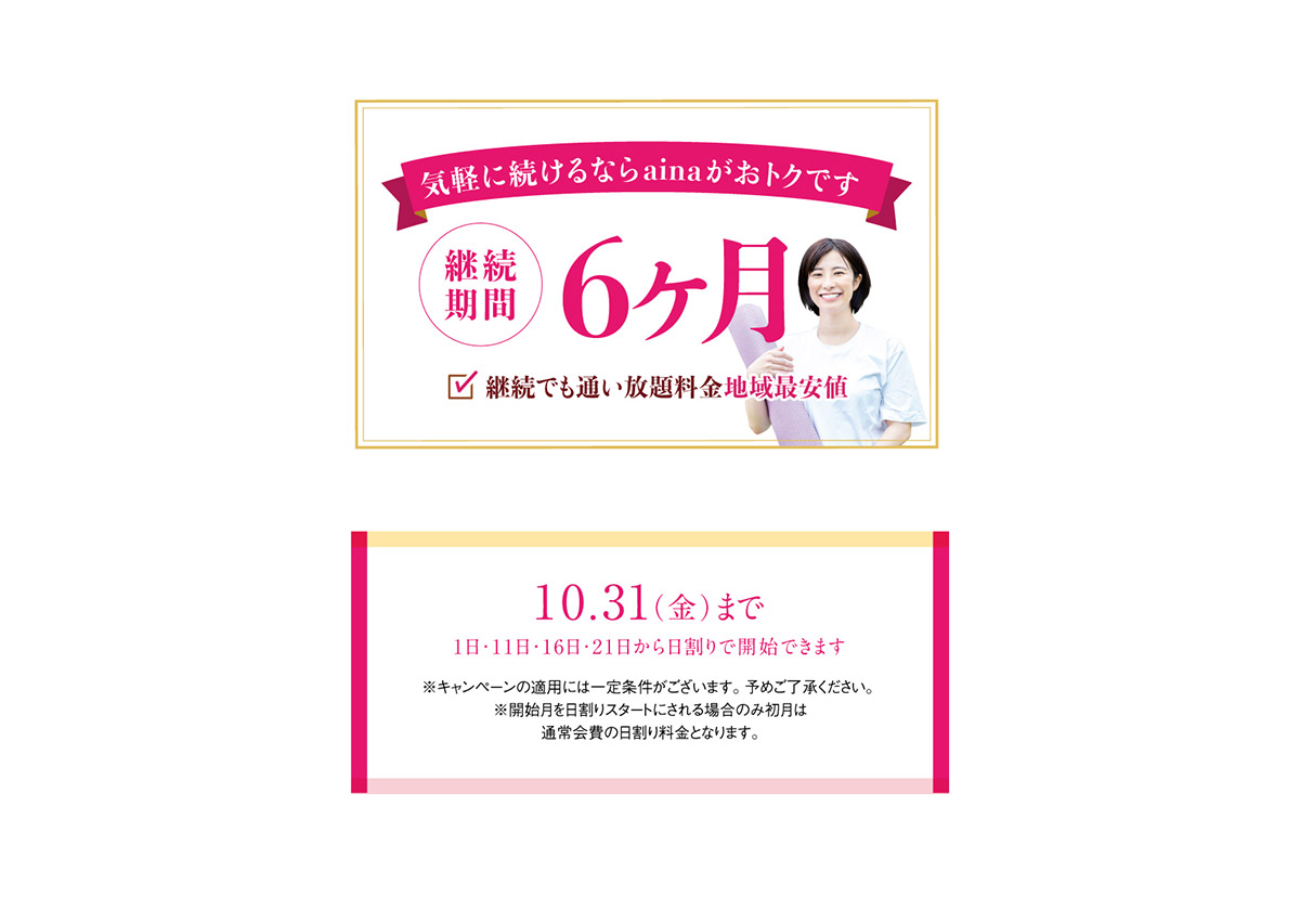気軽に続けるならainaがおトクです　継続期間6ヶ月　継続でも通い放題料金地域最安値　10月31日まで（1日・11日・16日・21日から日割りで開始できます。）※キャンペーンの適用には一定条件がございます。予めご了承ください。※開始月を日割りスタートにされる場合のみ初月は通常会費の日割り料金となります。