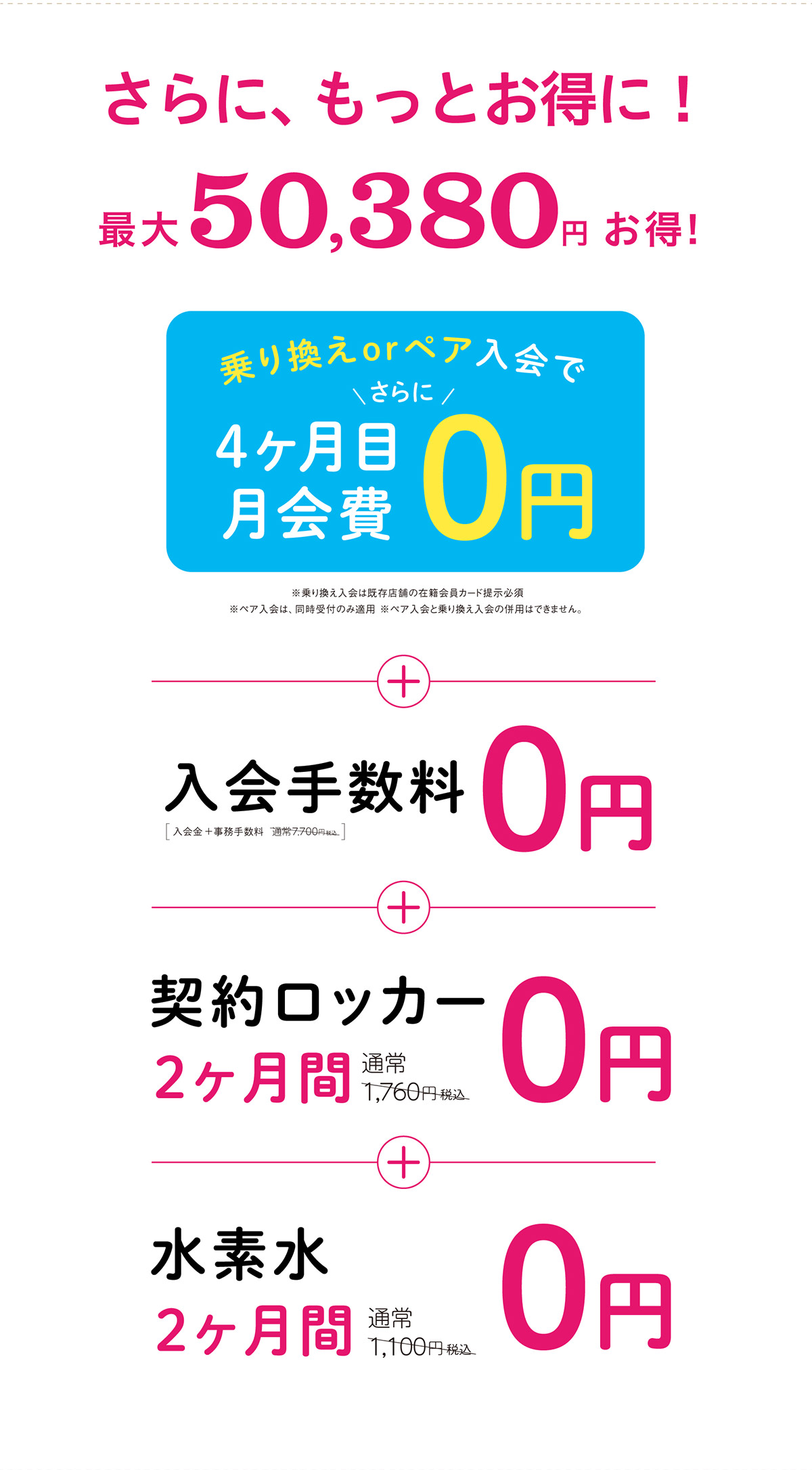 さらに、もっとお得に！最大50,380円お得！乗り換えorペア入会で4ヶ月目月会費0円　※乗り換え入会は既存店舗の在籍会員カード提示必須　※ペア入会は、同時受付のみ適用　※ペア入会と乗り換え入会の併用はできません。　＋入会手数料0円　＋契約ロッカー2ヶ月間0円　＋水素水2ヶ月間0円