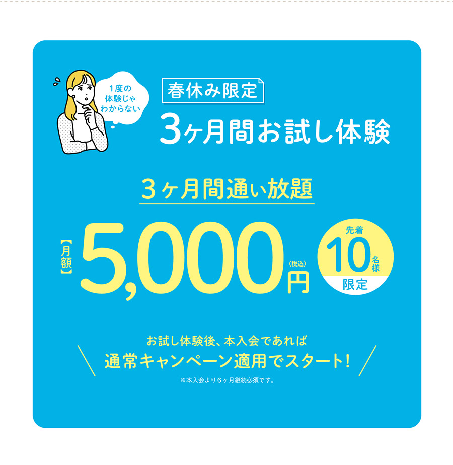 1度の体験じゃわからない…そんなあたなに！春休み限定3ヶ月間お試し体験　3ヶ月間通い放題　月額5,000円(税込)　先着10名様限定　お試し体験後、本入会であれば通常キャンペーン適用でスタート！※本入会より6ヶ月継続必須です。