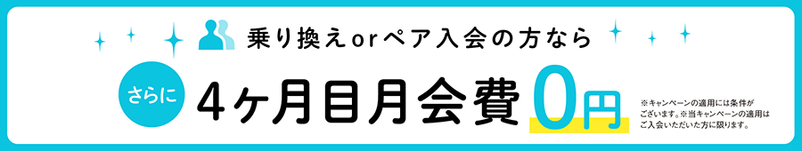 乗り換えorペア入会の方なら、さらに4ヶ月目月会費0円 ※キャンペーンの適用には条件がございます。※当キャンペーンの適用はご入会いただいた方に限ります。