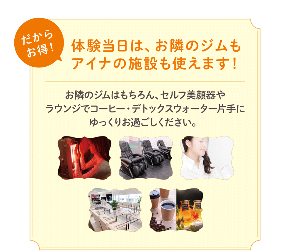 だからお得！体験当日は、お隣のジムもアイナの施設も使えます！お隣のジムはもちろん、セルフ美顔器やラウンジでコーヒー・デトックスウォーター片手にゆっくりお過ごしください。