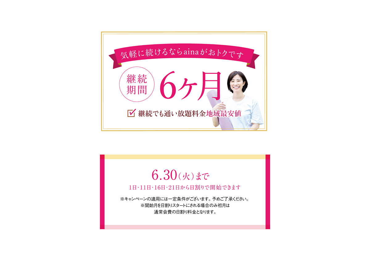 気軽に続けるならainaがおトクです　継続期間6ヶ月。継続でも通い放題料金地域最安値。6月30日まで（1日・11日・16日・21日から日割りで開始できます。）※キャンペーンの適用には一定条件がございます。予めご了承ください。※開始月を日割りスタートにされる場合のみ初月は通常会費の日割り料金となります。