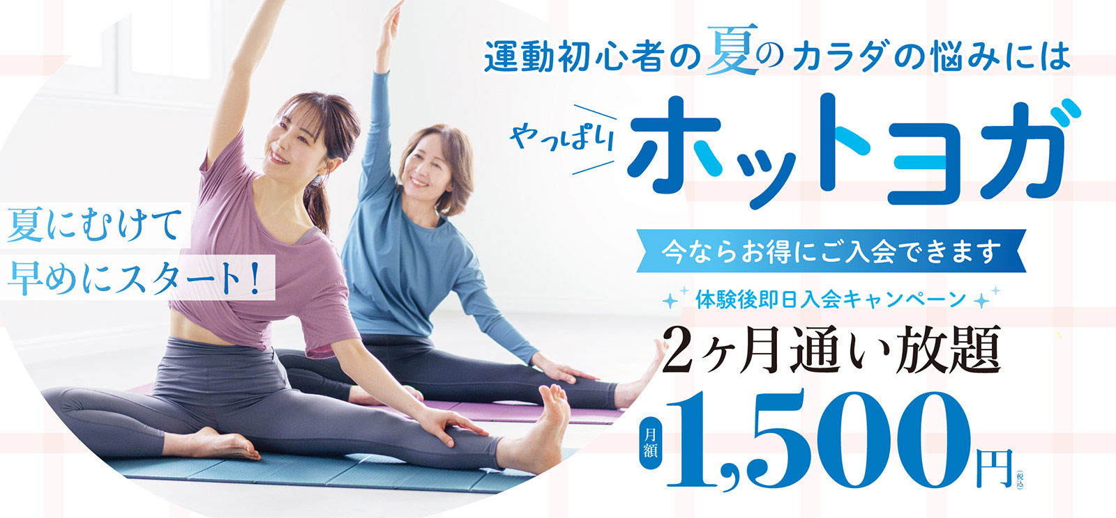 運動初心者の夏のカラダの悩みにはやっぱりホットヨガ。今ならお得にご入会できます。体験後即日入会キャンペーン！2か月通い放題月額1,500円。夏にむけて早めにスタート！