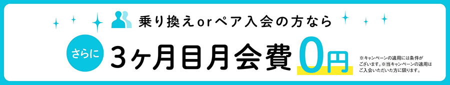 乗り換えorペア入会の方なら、さらに3ヶ月目の月会費0円。※キャンペーンの適用には条件がございます。※当キャンペーンの適用はご入会いただいた方に限ります。