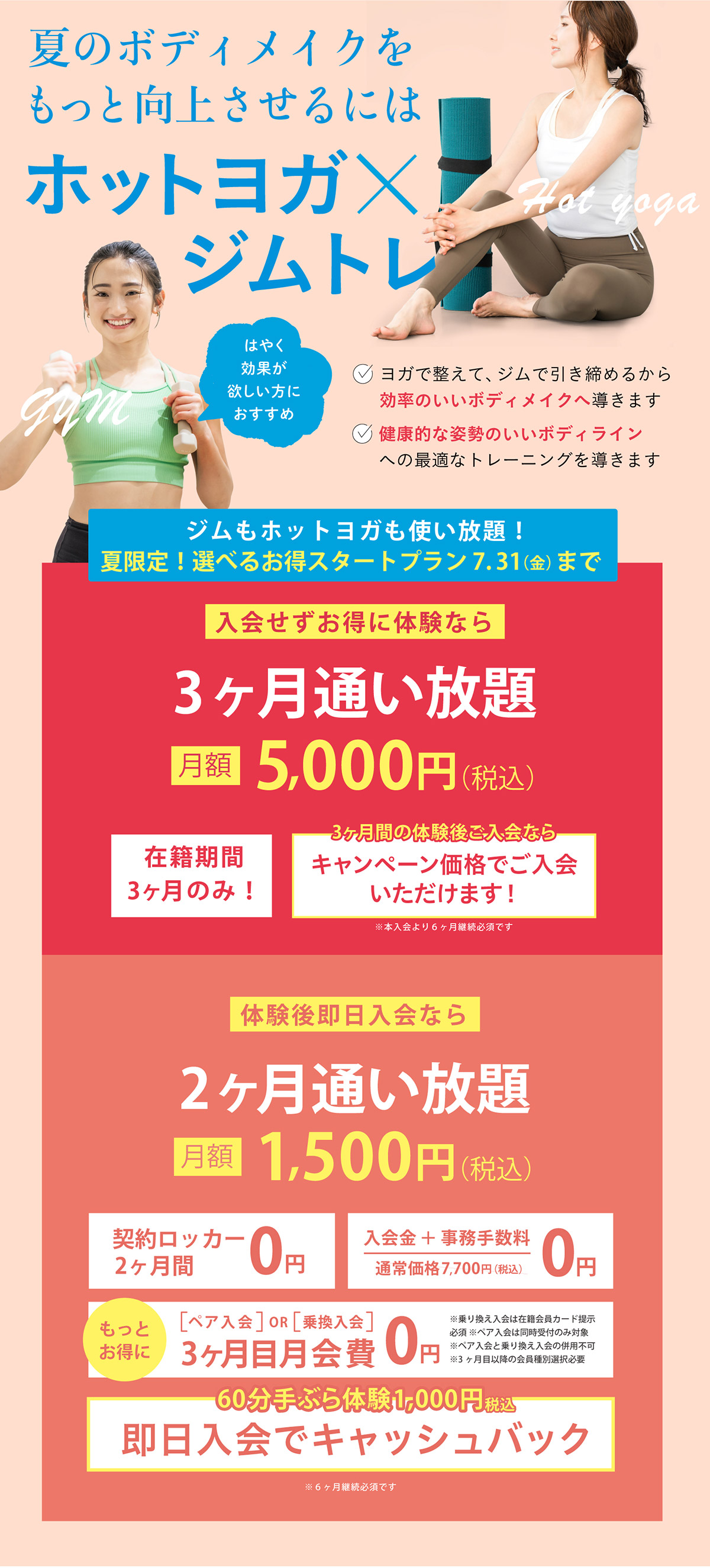 夏のボディメイクをもっと向上させるにはホットヨガ×ジムトレ。ヨガで整えてジムで引き締め、効率のいいボディメイクと健康的で姿勢のいいボディラインへ導きます。夏限定スタートプランは7月31日まで。入会せずお得に体験できる3ヶ月通い放題は月額5,000円（税込）、体験後即日入会なら2ヶ月通い放題が月額1,500円（税込）。契約ロッカー2ヶ月間無料、入会金・事務手数料無料、ペア入会または乗り換え入会で3ヶ月目月会費無料、60分手ぶら体験1,000円（税込）は即日入会でキャッシュバック。