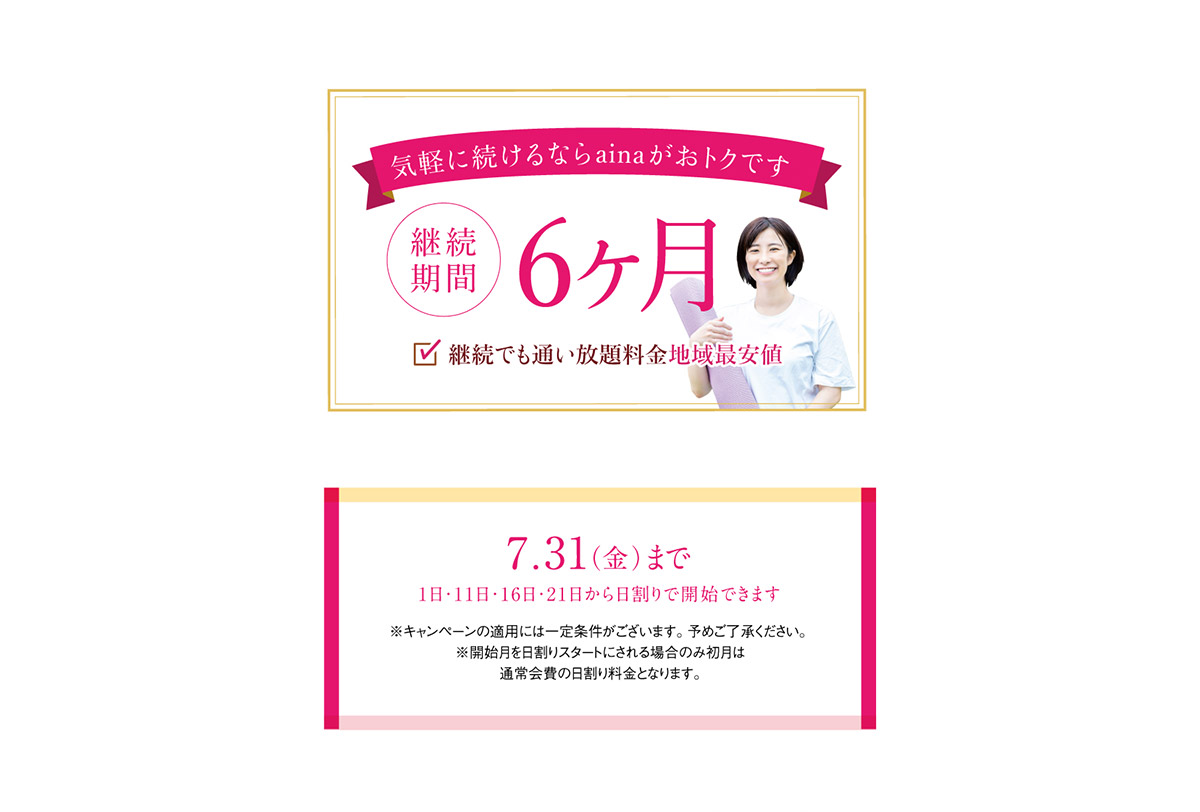 気軽に続けるならainaがおトクです　継続期間6ヶ月。継続でも通い放題料金地域最安値。7月31日まで（1日・11日・16日・21日から日割りで開始できます。）※キャンペーンの適用には一定条件がございます。予めご了承ください。※開始月を日割りスタートにされる場合のみ初月は通常会費の日割り料金となります。