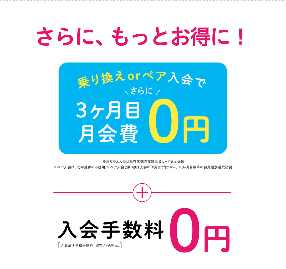 さらに、もっとお得に！乗り換えorペア入会でさらに3ヶ月目月会費0円 ※乗り換え入会は既存店舗の在籍会員カード提示必須 ※ペア入会は、同時受付のみ適用 ※ペア入会と乗り換え入会の併用はできません。＋入会手数料0円