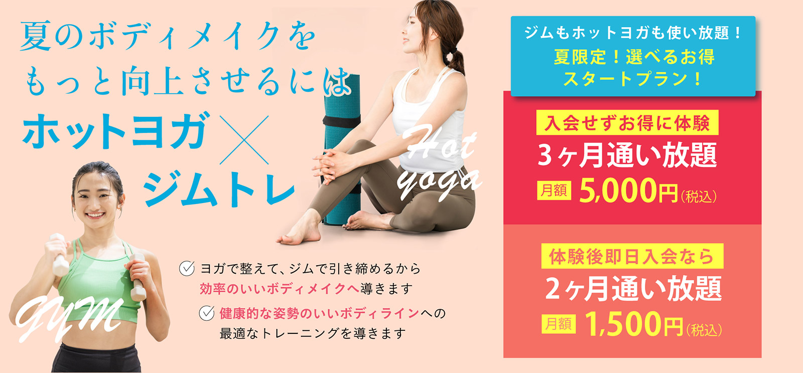 夏のボディメイクをもっと向上させるにはホットヨガ × ジムトレ。・ヨガで整えて、ジムで引き締めるから効率のいいボディメイクへ導きます。・健康的な姿勢のいいボディラインへの最適なトレーニングを導きます。ジムもホットヨガも使い放題！夏限定！選べるお得スタートプラン！入会せずお得に体験。3ヶ月通い放題 月額 5,000円（税込）。体験後即日入会なら2ヶ月通い放題 月額 1,500円（税込）