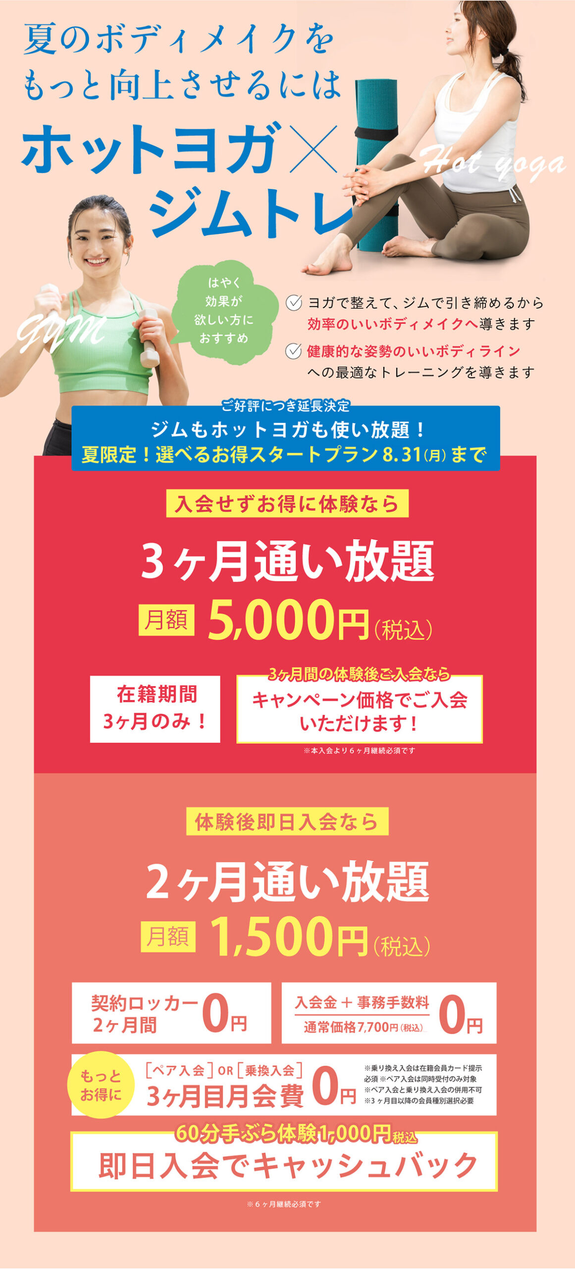 夏のボディメイクをもっと向上させるにはホットヨガ×ジムトレ。ヨガで整えてジムで引き締め、効率のいいボディメイクと健康的で姿勢のいいボディラインへ導きます。夏限定選べるお得スタートプランは8月31日まで。入会せずお得に体験できる3ヶ月通い放題は月額5,000円（税込）、体験後即日入会なら2ヶ月通い放題が月額1,500円（税込）。契約ロッカー2ヶ月間無料、入会金・事務手数料無料、ペア入会または乗り換え入会で3ヶ月目月会費無料、60分手ぶら体験1,000円（税込）は即日入会でキャッシュバック。