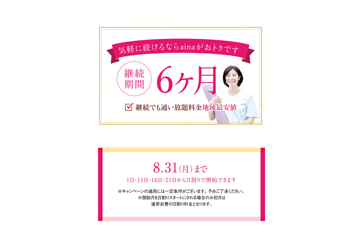 気軽に続けるならainaがおトクです　継続期間6ヶ月。継続でも通い放題料金地域最安値。8月31日まで（1日・11日・16日・21日から日割りで開始できます。）※キャンペーンの適用には一定条件がございます。予めご了承ください。※開始月を日割りスタートにされる場合のみ初月は通常会費の日割り料金となります。
