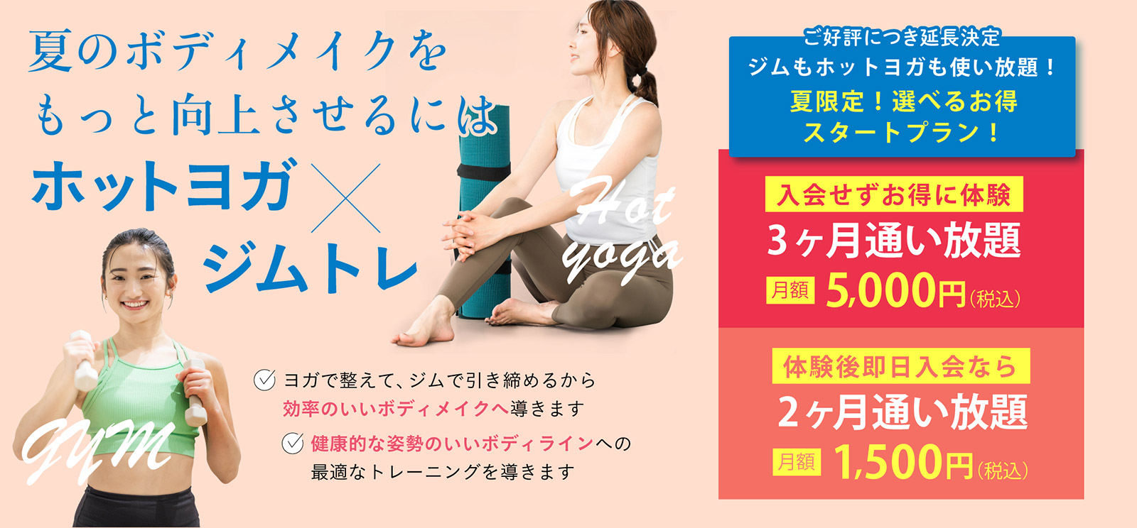 夏のボディメイクをもっと向上させるにはホットヨガ × ジムトレ。✓ ヨガで整えて、ジムで引き締めるから効率のいいボディメイクへ導きます。✓ 健康的な姿勢のいいボディラインへの最適なトレーニングを導きます。ジムもホットヨガも使い放題！夏限定！選べるお得スタートプラン！入会せずお得に体験。3ヶ月通い放題 月額 5,000円（税込）。体験後即日入会なら2ヶ月通い放題 月額 1,500円（税込）