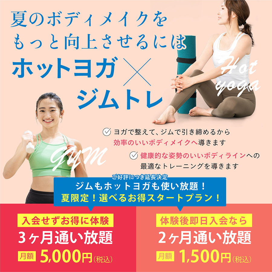 夏のボディメイクをもっと向上させるにはホットヨガ×ジムトレ。ヨガで整えてジムで引き締め、効率のいいボディメイクと健康的で姿勢のいいボディラインへ導きます。ジムもホットヨガも使い放題の夏限定スタートプラン。入会せずお得に体験できる3ヶ月通い放題は月額5,000円（税込）、体験後即日入会なら2ヶ月通い放題が月額1,500円（税込）。
