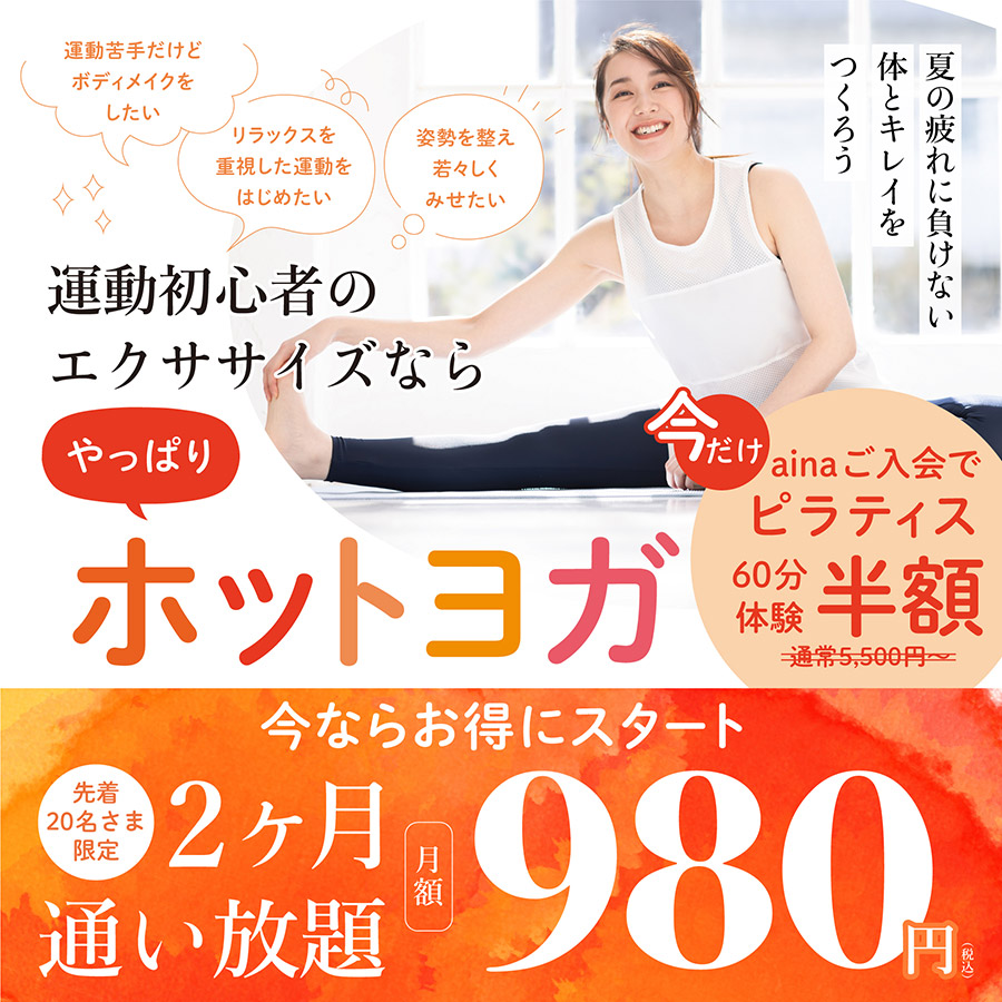 運動初心者のエクササイズなら やっぱり ホットヨガ 夏の疲れに負けない体とキレイをつくろう 「運動苦手だけどボディメイクをしたい」「体力をつけて日常生活を快適にしたい」「リラックスを重視した運動をはじめたい」「姿勢を整え若々しくみせたい」そんなお悩みのある方へ。 発汗を促し、ゆったりと動くホットヨガは、運動初心者や苦手意識の強い方にこそぴったりなエクササイズです。レベル別のレッスンから、ご自身に合ったペースでスタートできます。 今ならお得にスタート 先着20名さま限定 2ヶ月 通い放題 月額980円（税込）