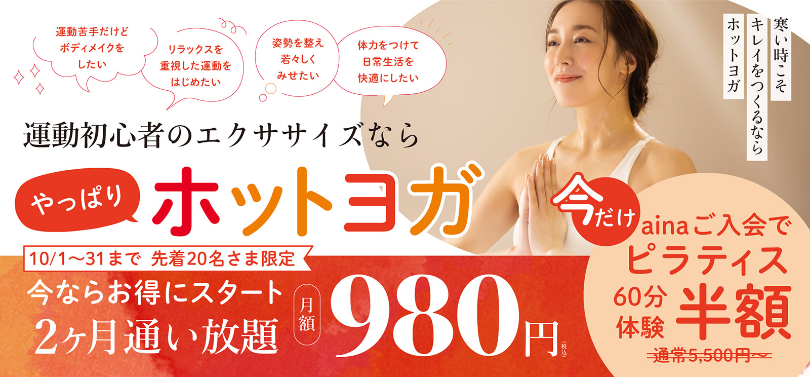 運動初心者のエクササイズなら やっぱり ホットヨガ 寒い時こそキレイをつくるならホットヨガ 「運動苦手だけどボディメイクをしたい」「体力をつけて日常生活を快適にしたい」「リラックスを重視した運動をはじめたい」「姿勢を整え若々しくみせたい」そんなお悩みのある方へ。 今ならお得にスタート！10月31日まで先着20名さま限定 2ヶ月 通い放題 月額980円（税込）になります。今だけainaご入会でピラティス60分体験半額。