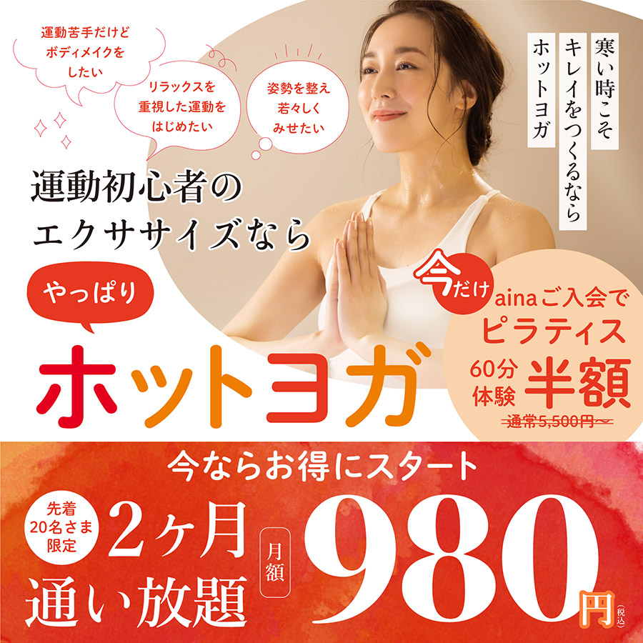 運動初心者のエクササイズなら やっぱり ホットヨガ 寒い時こそキレイをつくるならホットヨガ 「運動苦手だけどボディメイクをしたい」「体力をつけて日常生活を快適にしたい」「リラックスを重視した運動をはじめたい」「姿勢を整え若々しくみせたい」そんなお悩みのある方へ。 今ならお得にスタート！10月31日まで先着20名さま限定 2ヶ月 通い放題 月額980円（税込）になります。今だけainaご入会でピラティス60分体験半額。